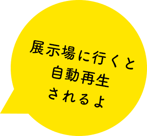 展示場に行くと自動で再生されるよ